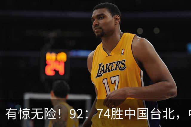 有惊无险！92：74胜中国台北，中国男篮晋级世预赛第二阶段